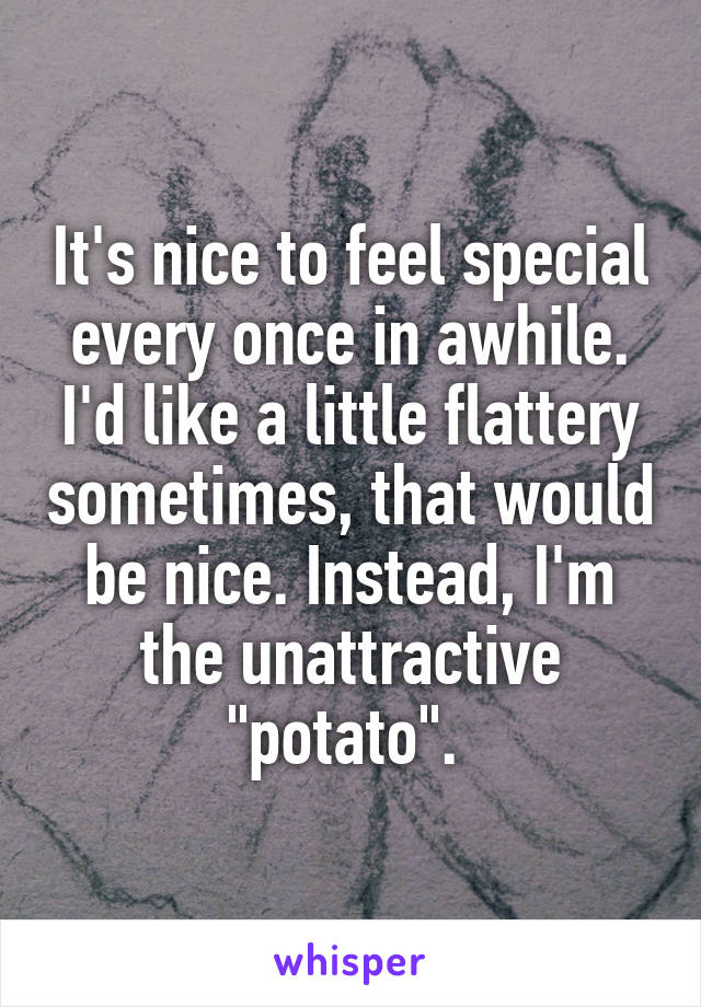 It's nice to feel special every once in awhile. I'd like a little flattery sometimes, that would be nice. Instead, I'm the unattractive "potato". 