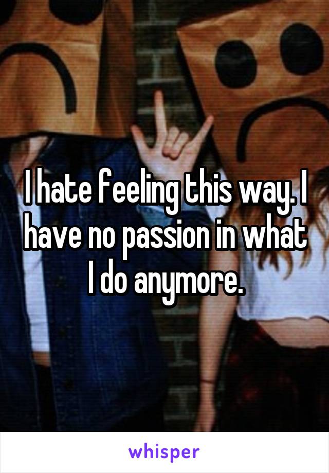 I hate feeling this way. I have no passion in what I do anymore.