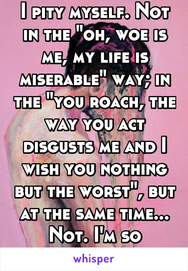 I pity myself. Not in the "oh, woe is me, my life is miserable" way; in the "you roach, the way you act disgusts me and I wish you nothing but the worst", but at the same time... Not. I'm so confused