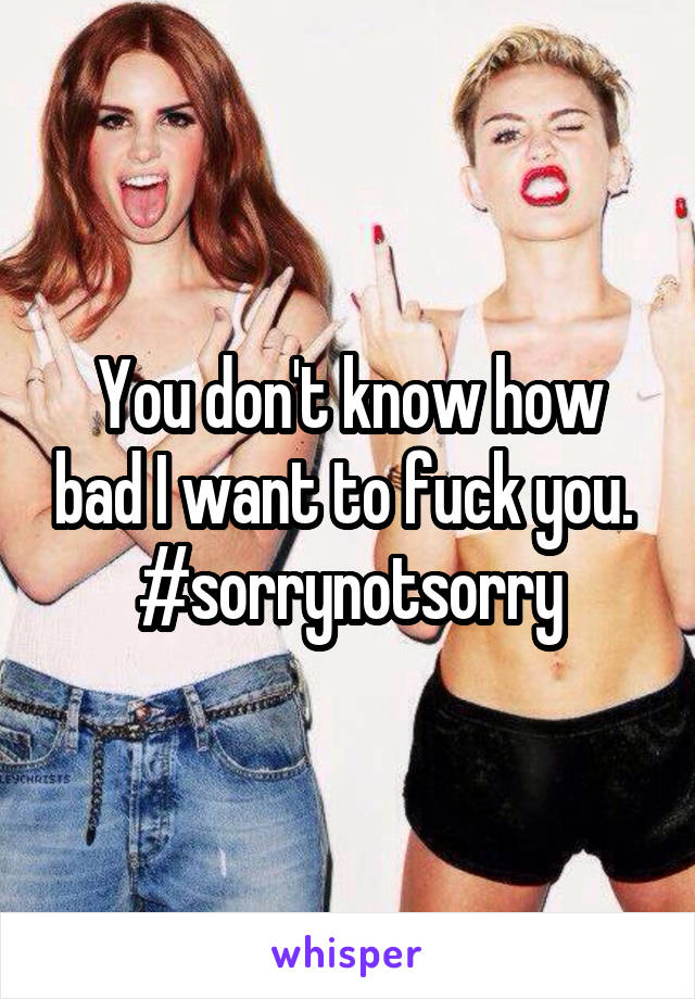 You don't know how bad I want to fuck you. 
#sorrynotsorry