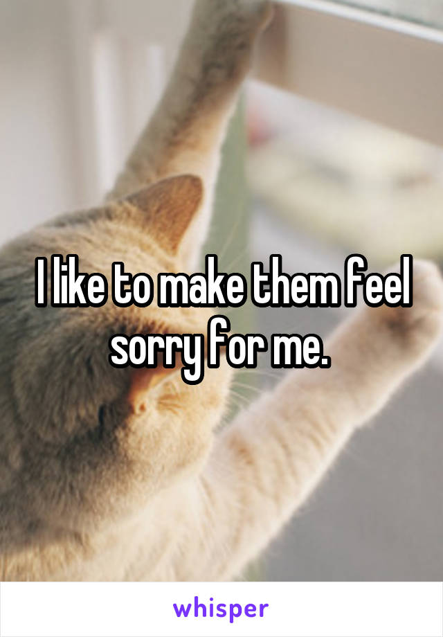 I like to make them feel sorry for me. 