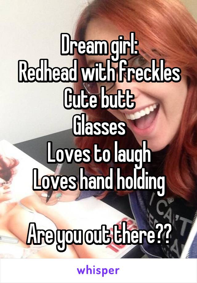 Dream girl:
Redhead with freckles
Cute butt
Glasses
Loves to laugh
Loves hand holding

Are you out there??