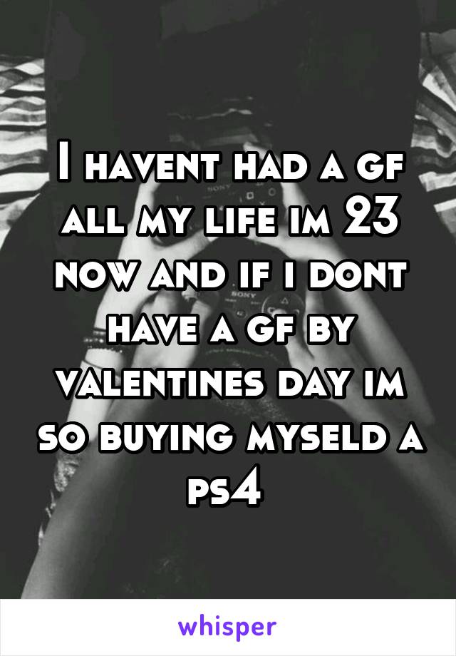I havent had a gf all my life im 23 now and if i dont have a gf by valentines day im so buying myseld a ps4 