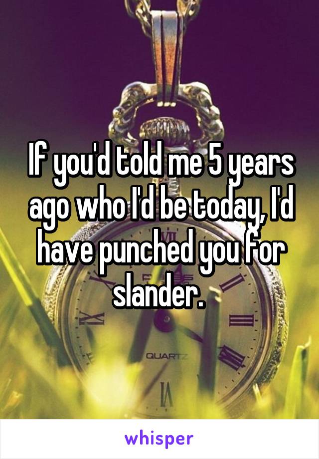 If you'd told me 5 years ago who I'd be today, I'd have punched you for slander. 