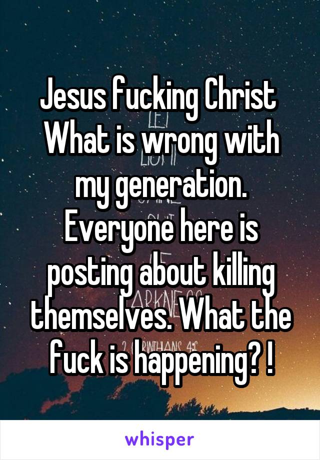 Jesus fucking Christ 
What is wrong with my generation. Everyone here is posting about killing themselves. What the fuck is happening? !