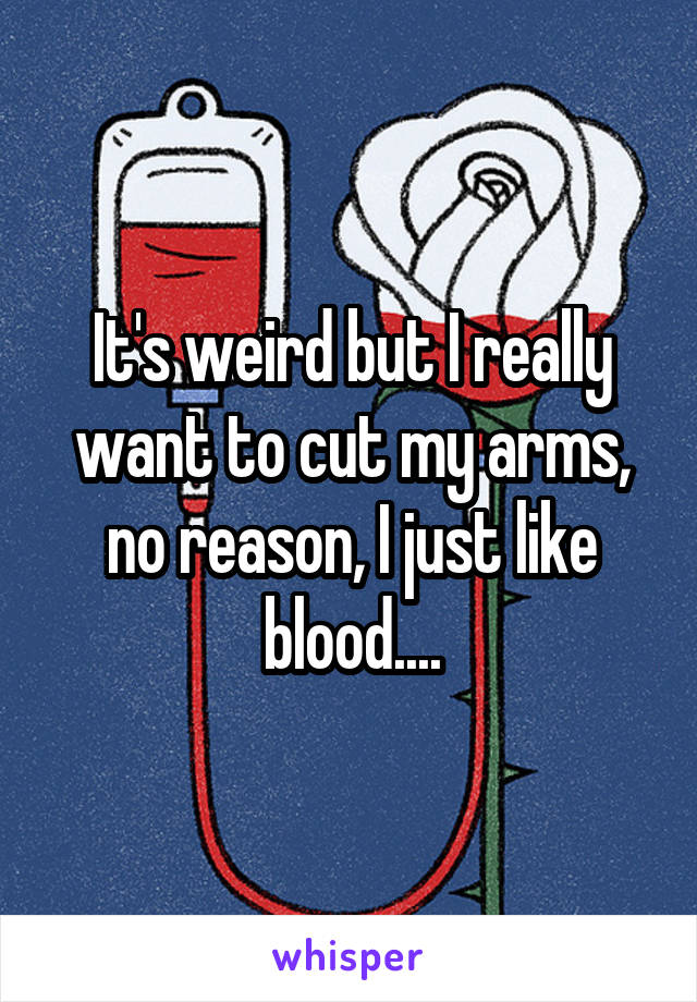 It's weird but I really want to cut my arms, no reason, I just like blood....