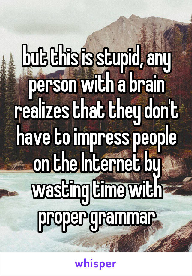 but this is stupid, any person with a brain realizes that they don't have to impress people on the Internet by wasting time with proper grammar