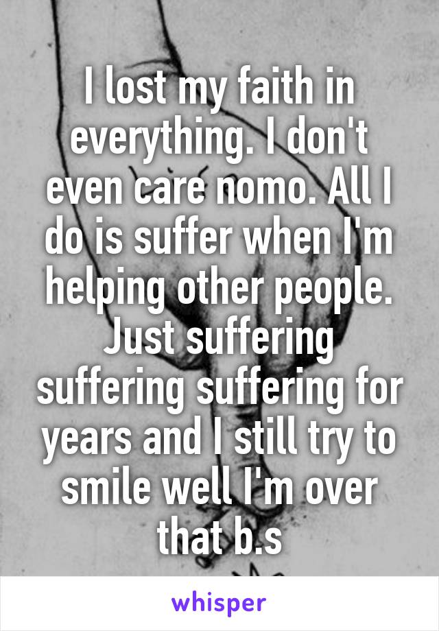 I lost my faith in everything. I don't even care nomo. All I do is suffer when I'm helping other people. Just suffering suffering suffering for years and I still try to smile well I'm over that b.s