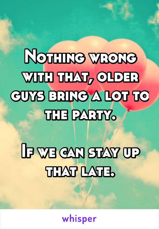 Nothing wrong with that, older guys bring a lot to the party.

If we can stay up that late.