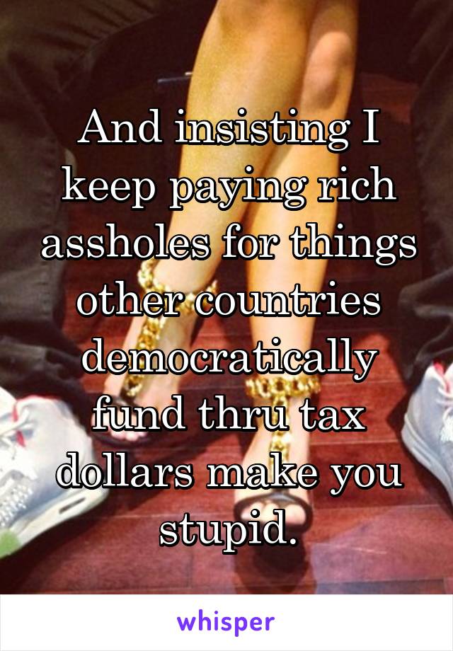 And insisting I keep paying rich assholes for things other countries democratically fund thru tax dollars make you stupid.