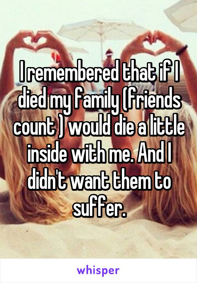 I remembered that if I died my family (friends count ) would die a little inside with me. And I didn't want them to suffer.