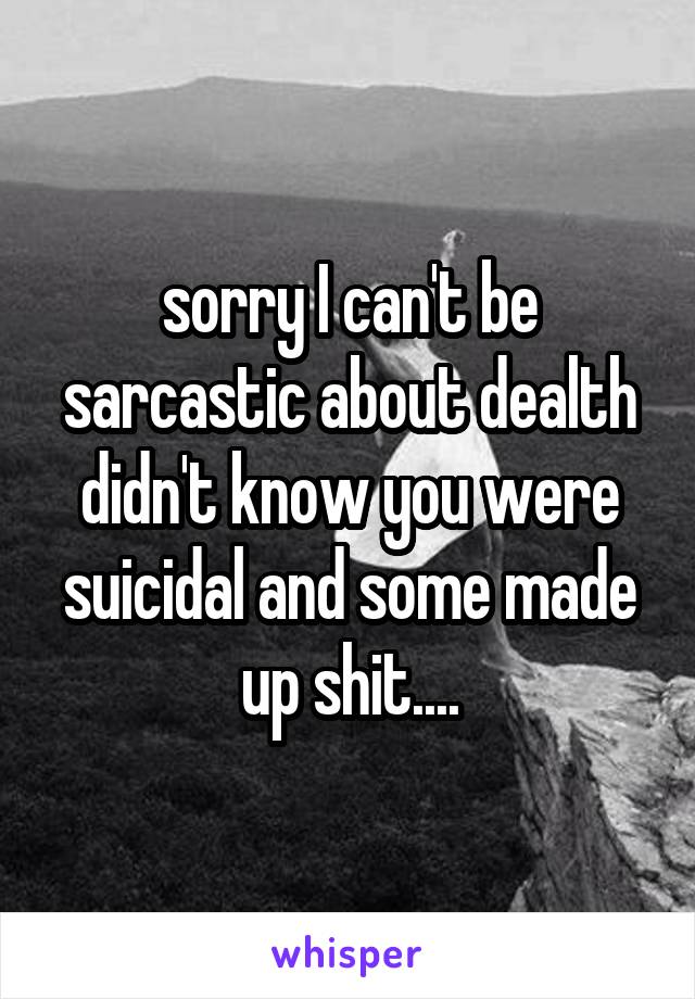 sorry I can't be sarcastic about dealth didn't know you were suicidal and some made up shit....