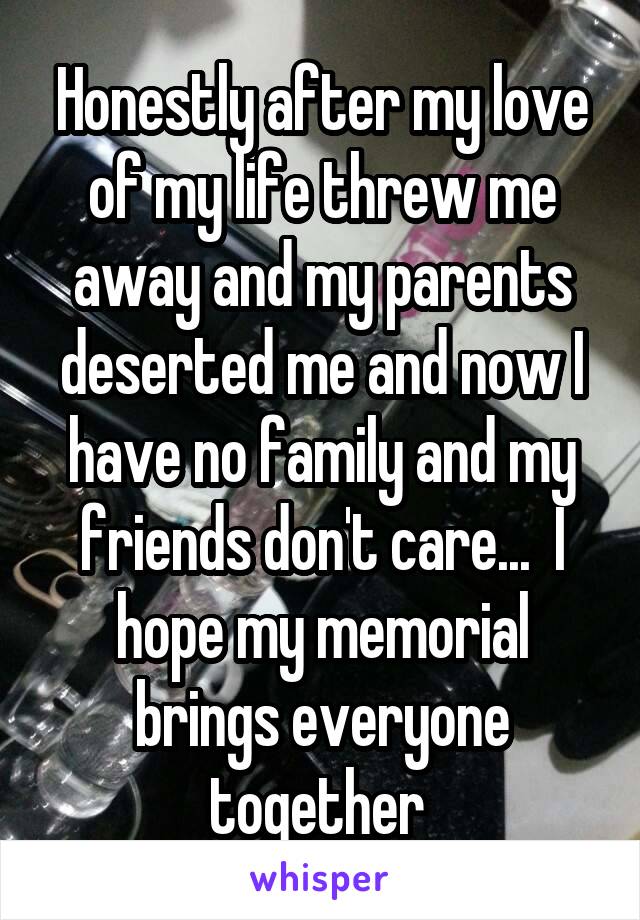 Honestly after my love of my life threw me away and my parents deserted me and now I have no family and my friends don't care...  I hope my memorial brings everyone together 