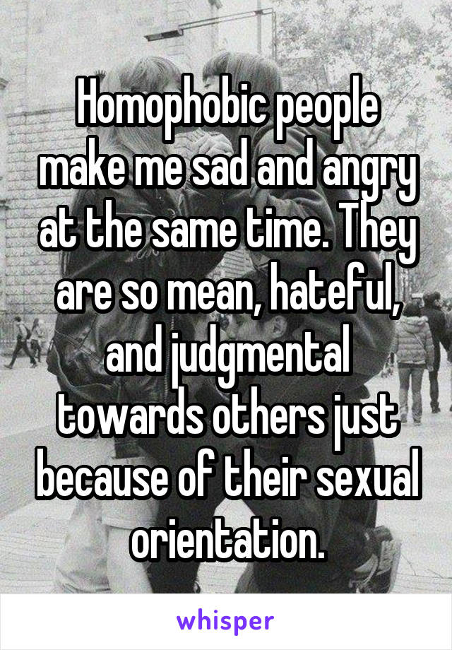 Homophobic people make me sad and angry at the same time. They are so mean, hateful, and judgmental towards others just because of their sexual orientation.