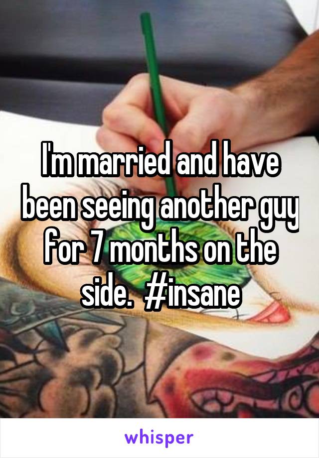 I'm married and have been seeing another guy for 7 months on the side.  #insane