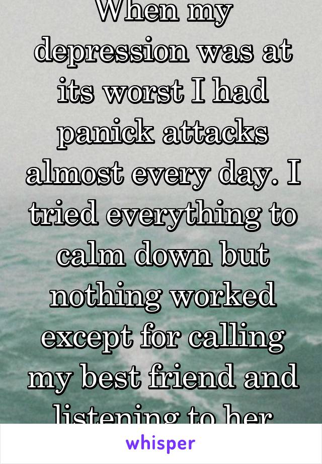 When my depression was at its worst I had panick attacks almost every day. I tried everything to calm down but nothing worked except for calling my best friend and listening to her talk