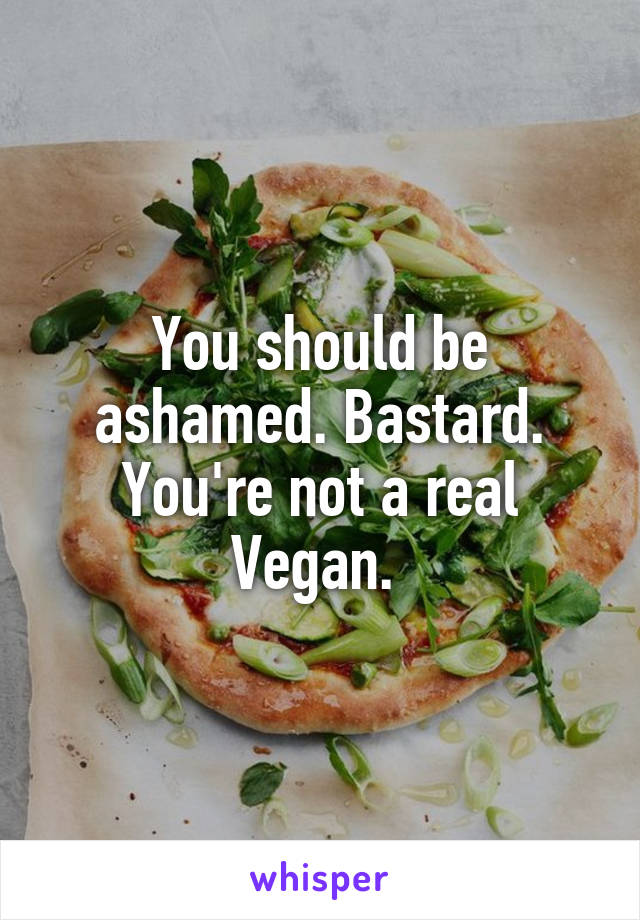 You should be ashamed. Bastard. You're not a real Vegan. 