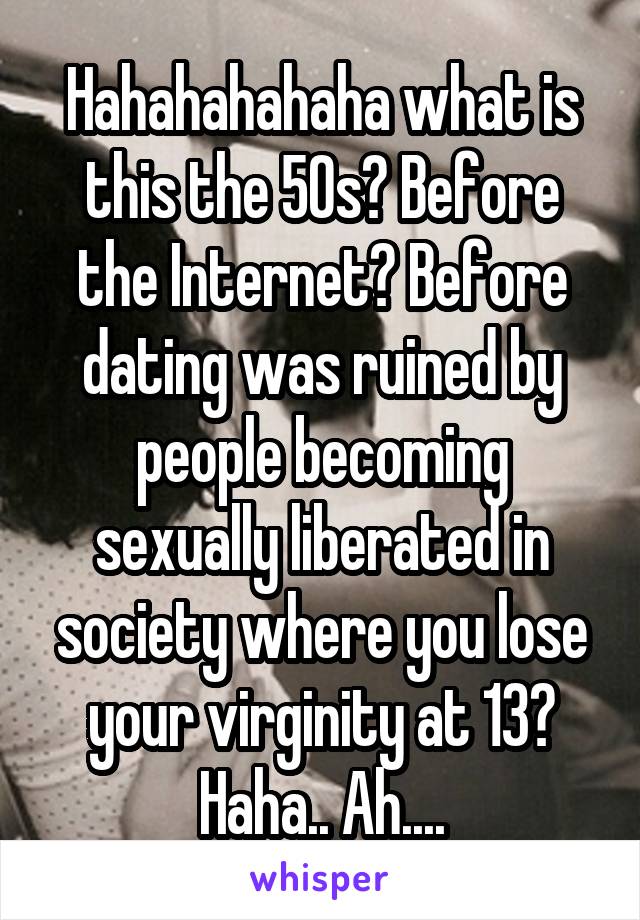 Hahahahahaha what is this the 50s? Before the Internet? Before dating was ruined by people becoming sexually liberated in society where you lose your virginity at 13? Haha.. Ah....