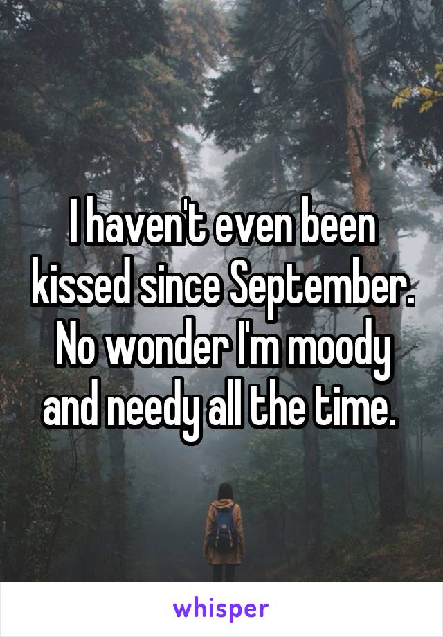 I haven't even been kissed since September. No wonder I'm moody and needy all the time. 