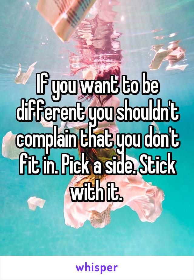 If you want to be different you shouldn't complain that you don't fit in. Pick a side. Stick with it. 