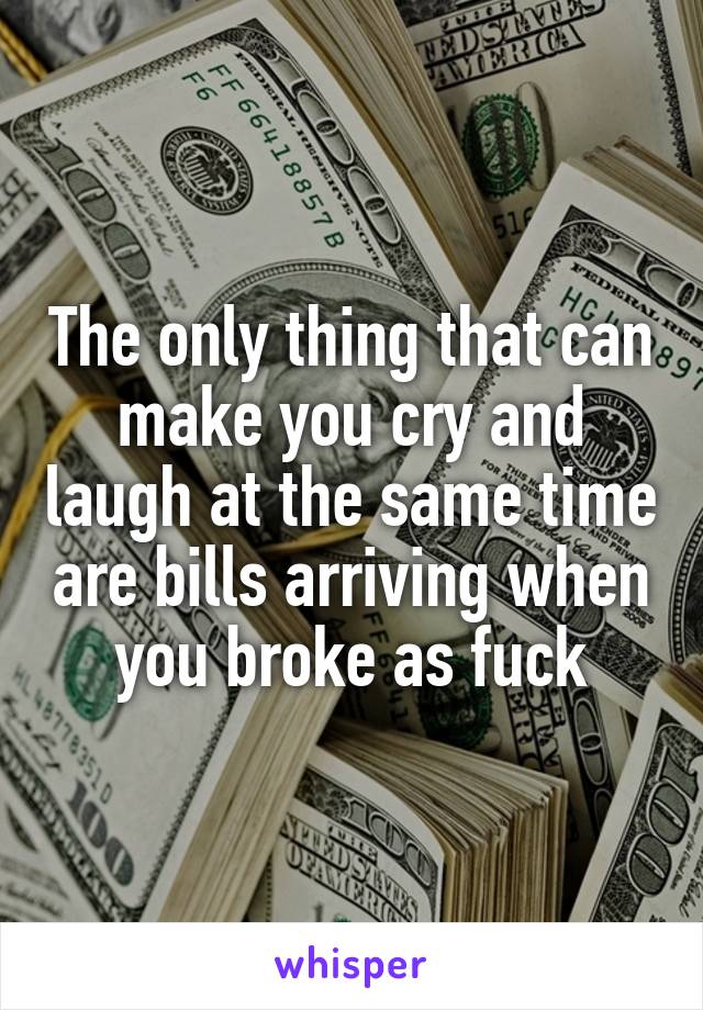 The only thing that can make you cry and laugh at the same time are bills arriving when you broke as fuck