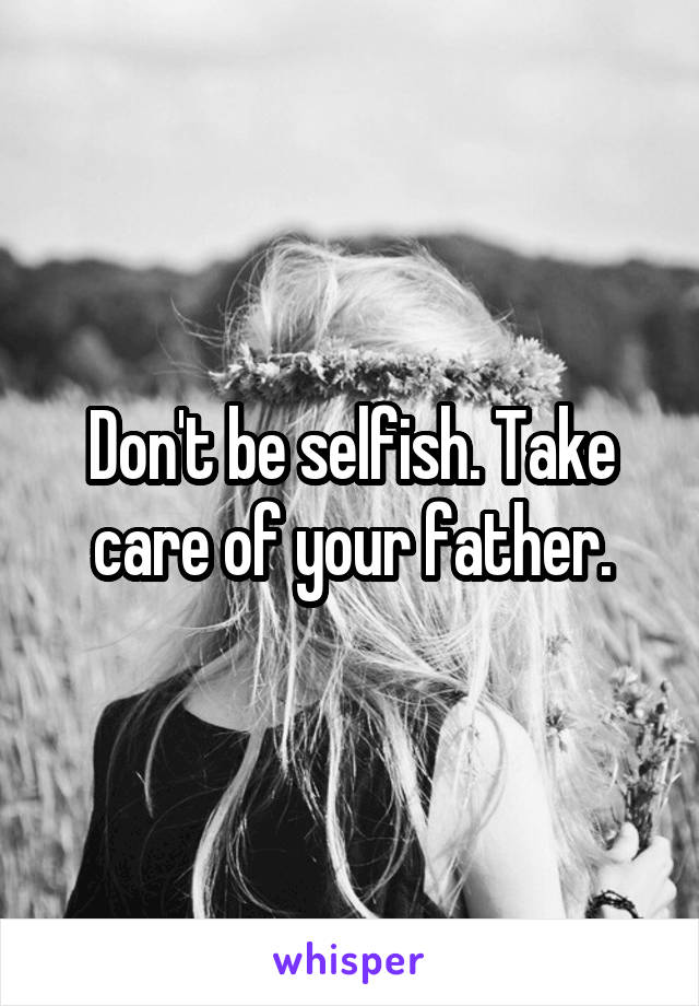 Don't be selfish. Take care of your father.