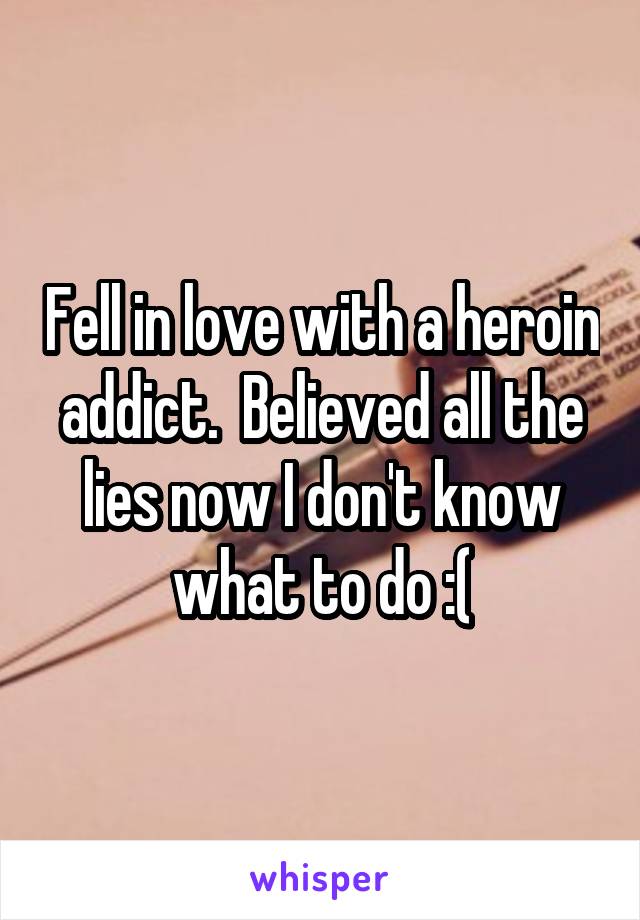 Fell in love with a heroin addict.  Believed all the lies now I don't know what to do :(