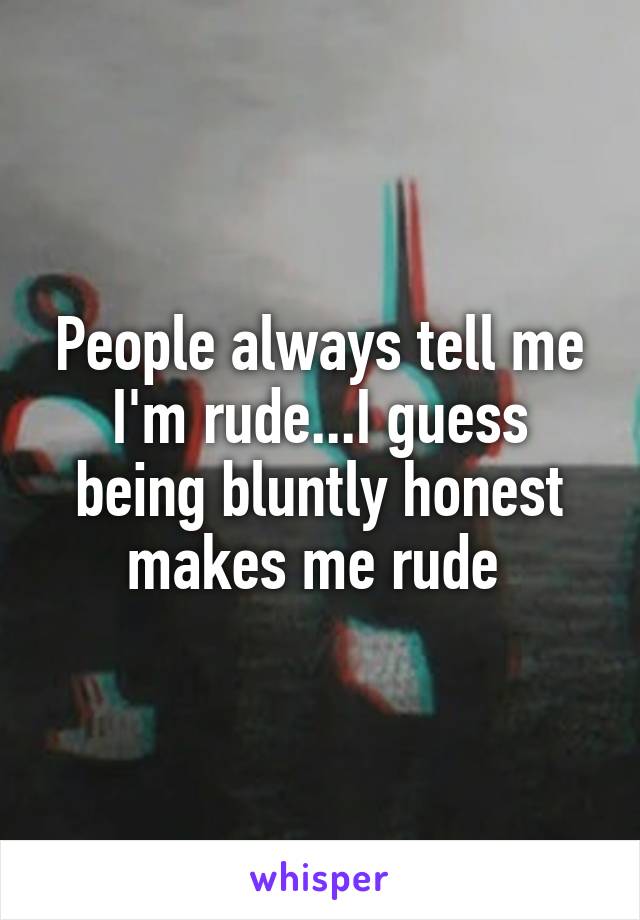 People always tell me I'm rude...I guess being bluntly honest makes me rude 