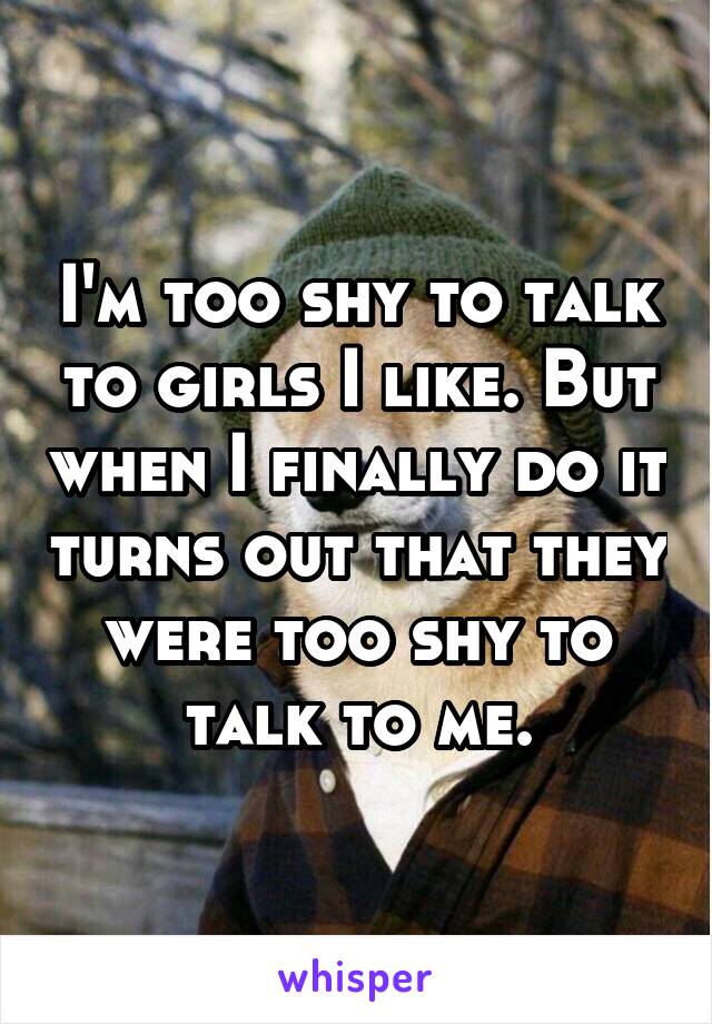 I'm too shy to talk to girls I like. But when I finally do it turns out that they were too shy to talk to me.
