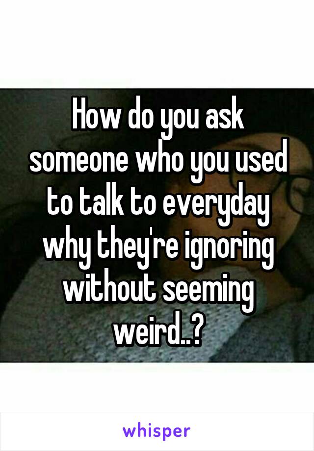 How do you ask someone who you used to talk to everyday why they're ignoring without seeming weird..?