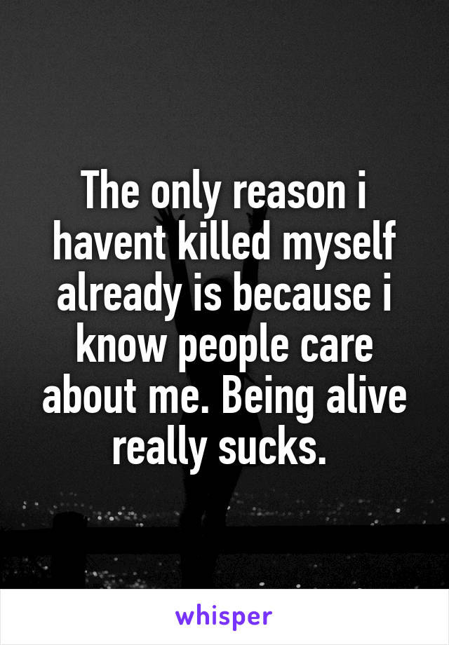 The only reason i havent killed myself already is because i know people care about me. Being alive really sucks. 