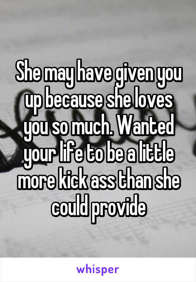 She may have given you up because she loves you so much. Wanted your life to be a little more kick ass than she could provide