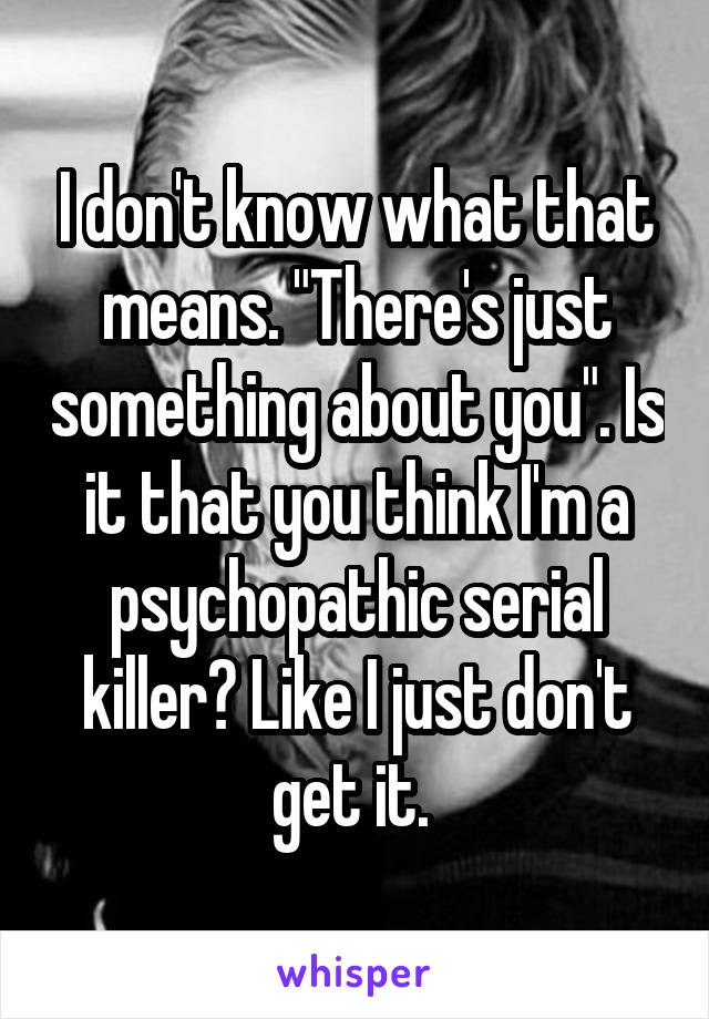 I don't know what that means. "There's just something about you". Is it that you think I'm a psychopathic serial killer? Like I just don't get it. 
