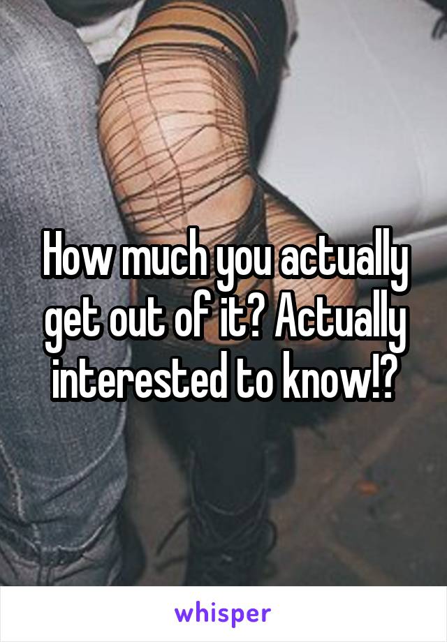 How much you actually get out of it? Actually interested to know!?