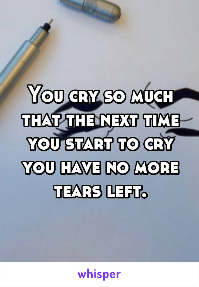 You cry so much that the next time you start to cry you have no more tears left.