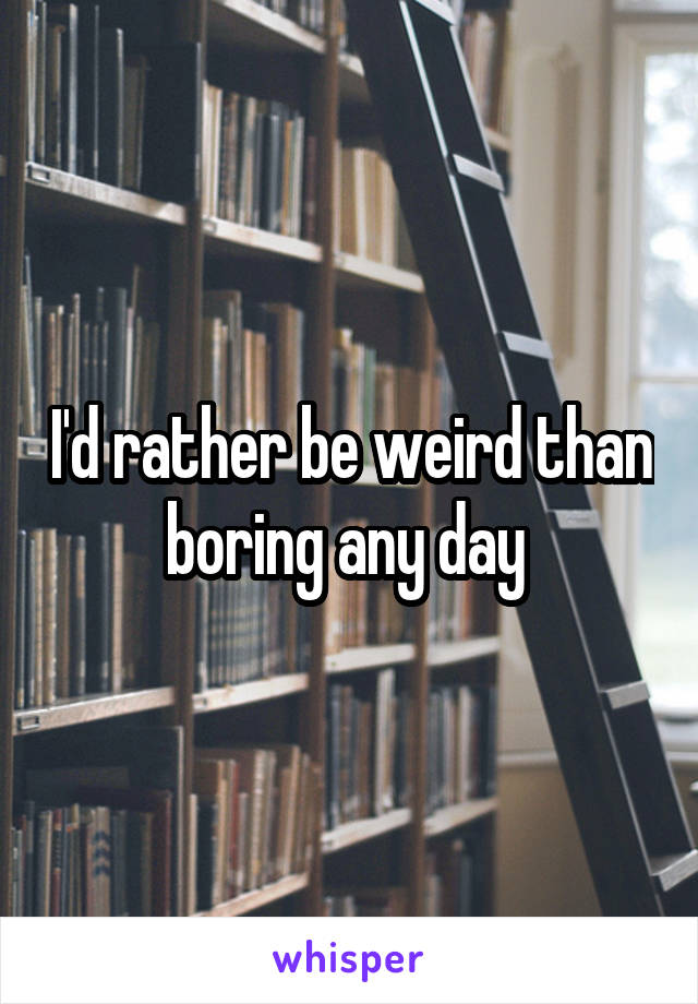 I'd rather be weird than boring any day 