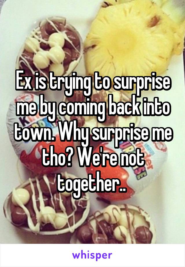 Ex is trying to surprise me by coming back into town. Why surprise me tho? We're not together.. 