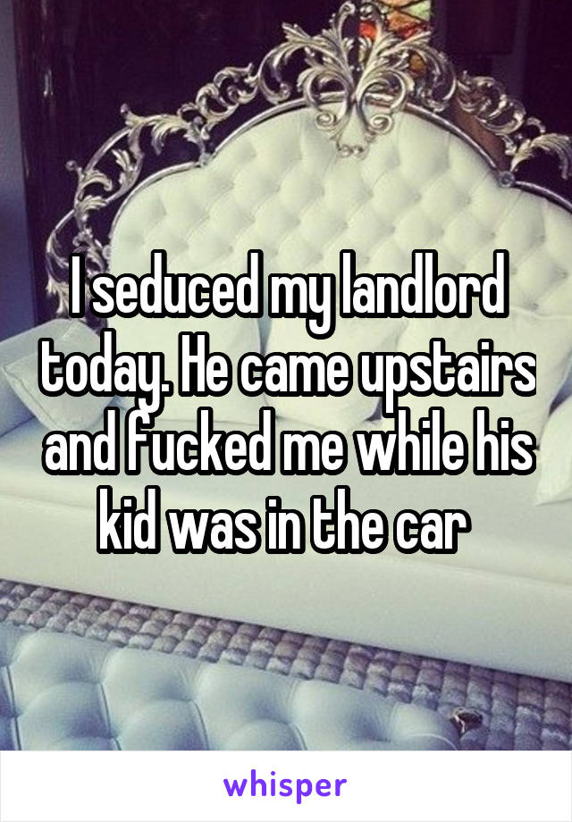 I seduced my landlord today. He came upstairs and fucked me while his kid was in the car 