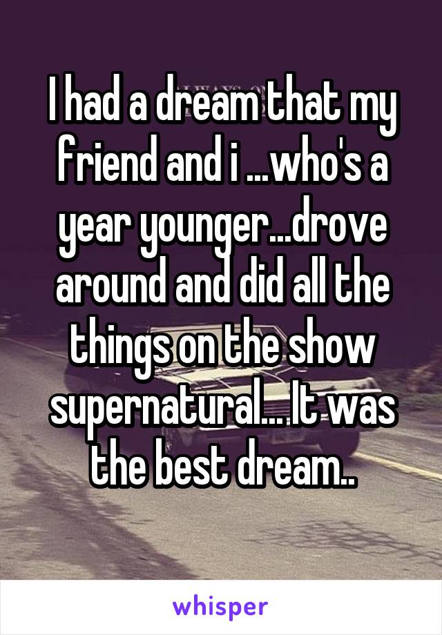I had a dream that my friend and i ...who's a year younger...drove around and did all the things on the show supernatural... It was the best dream..
