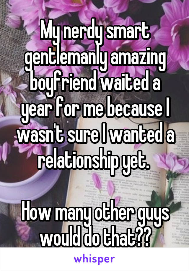 My nerdy smart gentlemanly amazing boyfriend waited a year for me because I wasn't sure I wanted a relationship yet. 

How many other guys would do that??