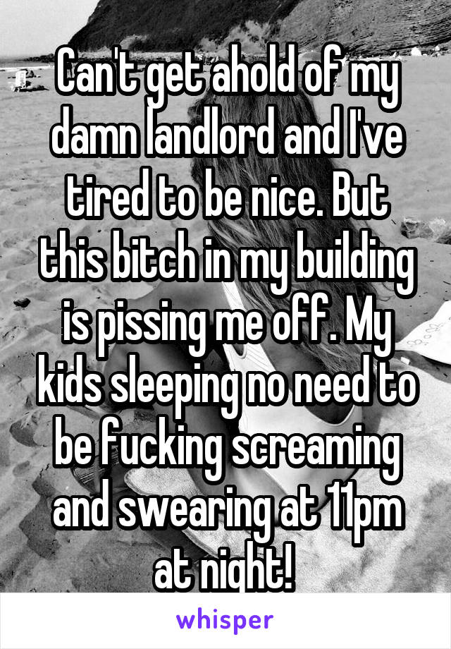 Can't get ahold of my damn landlord and I've tired to be nice. But this bitch in my building is pissing me off. My kids sleeping no need to be fucking screaming and swearing at 11pm at night! 
