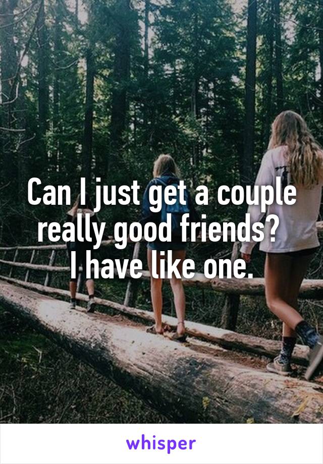Can I just get a couple really good friends? 
I have like one.