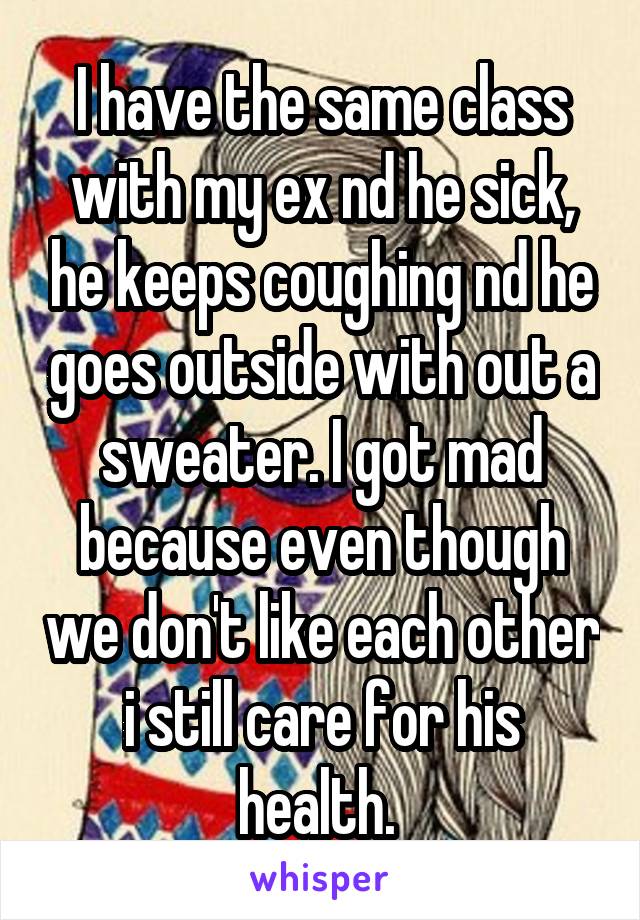 I have the same class with my ex nd he sick, he keeps coughing nd he goes outside with out a sweater. I got mad because even though we don't like each other i still care for his health. 