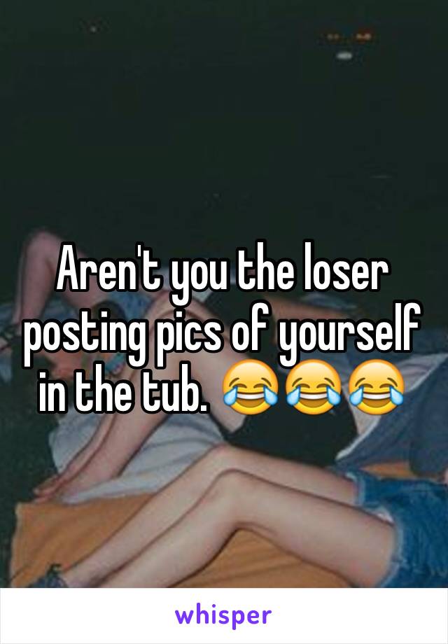 Aren't you the loser posting pics of yourself in the tub. 😂😂😂
