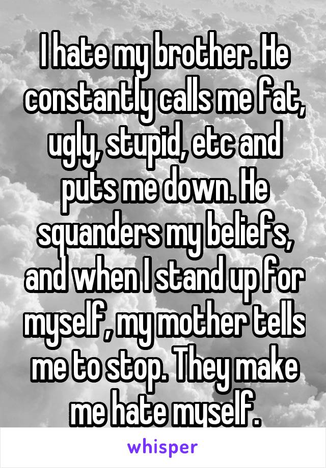 I hate my brother. He constantly calls me fat, ugly, stupid, etc and puts me down. He squanders my beliefs, and when I stand up for myself, my mother tells me to stop. They make me hate myself.