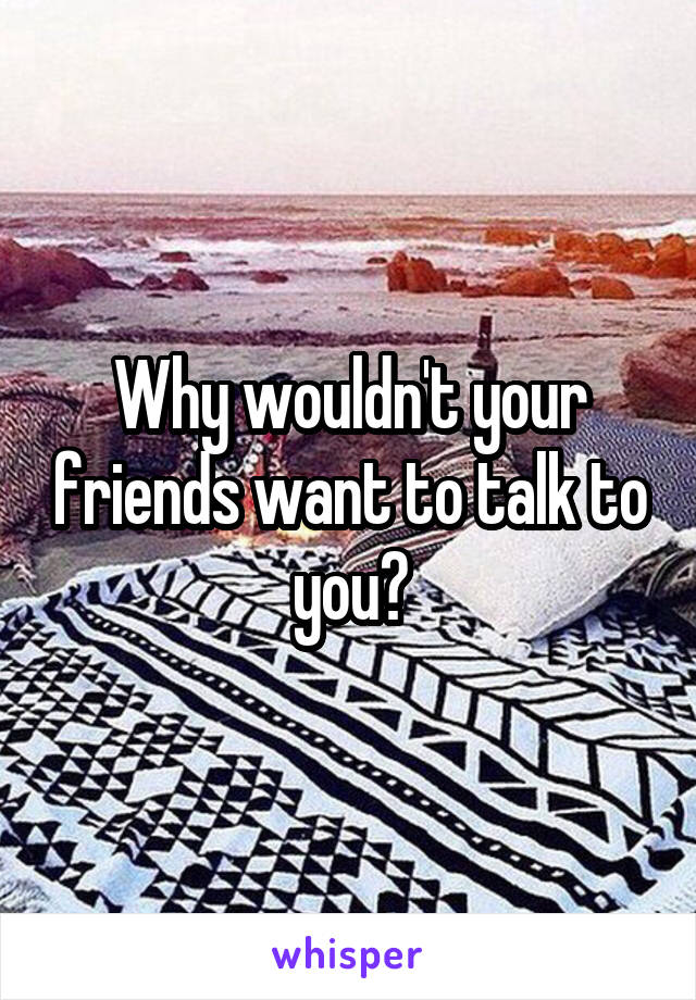 Why wouldn't your friends want to talk to you?