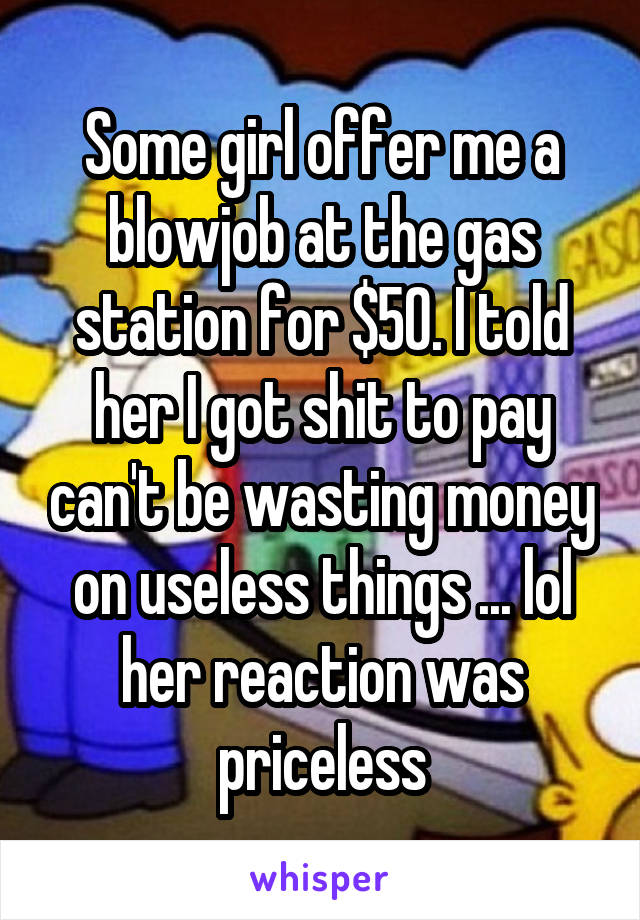 Some girl offer me a blowjob at the gas station for $50. I told her I got shit to pay can't be wasting money on useless things ... lol her reaction was priceless