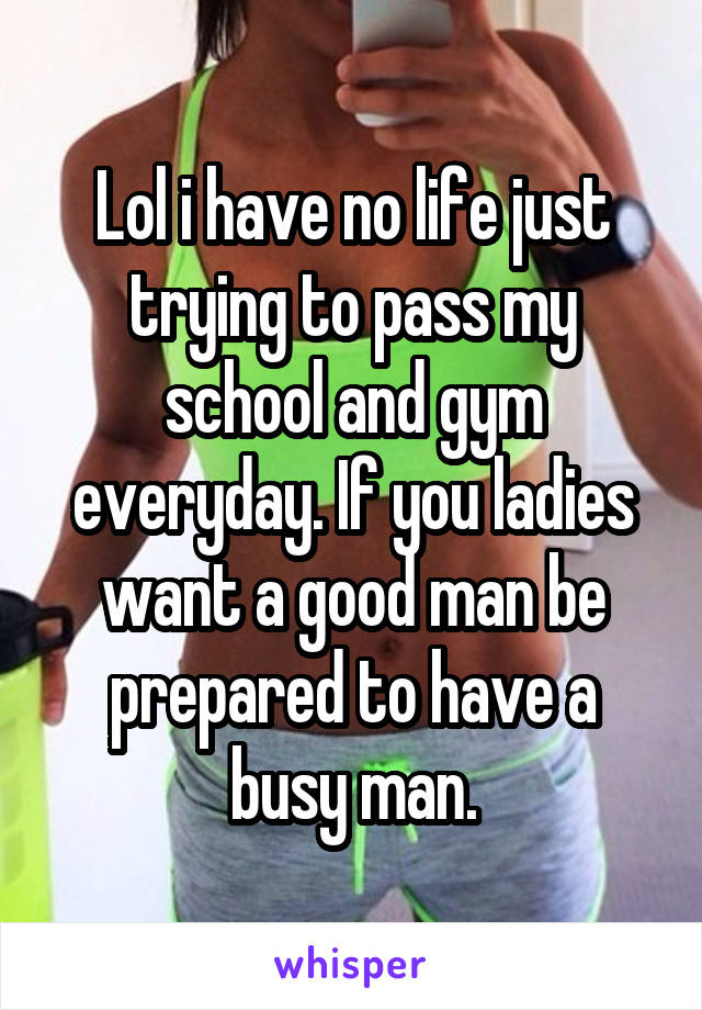 Lol i have no life just trying to pass my school and gym everyday. If you ladies want a good man be prepared to have a busy man.