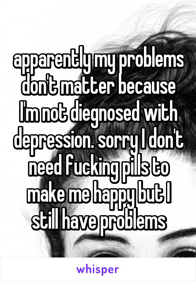 apparently my problems don't matter because I'm not diegnosed with depression. sorry I don't need fucking pills to make me happy but I still have problems