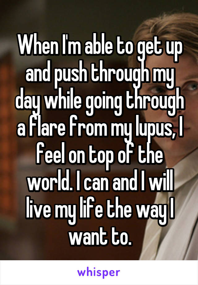 When I'm able to get up and push through my day while going through a flare from my lupus, I feel on top of the world. I can and I will live my life the way I want to.